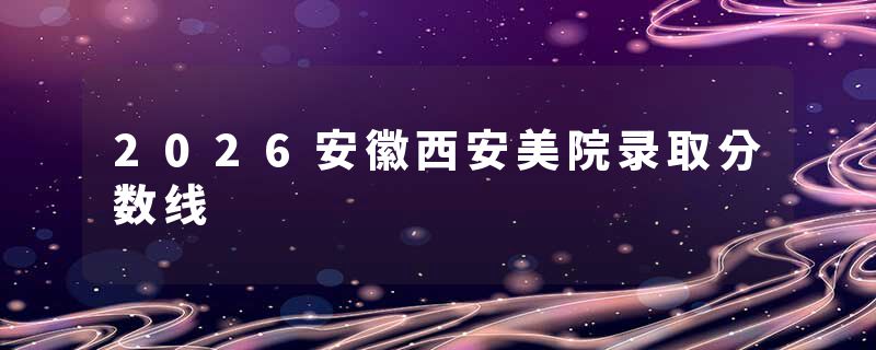 2026安徽西安美院录取分数线