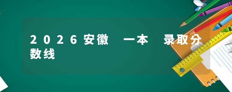 2026安徽 一本 录取分数线