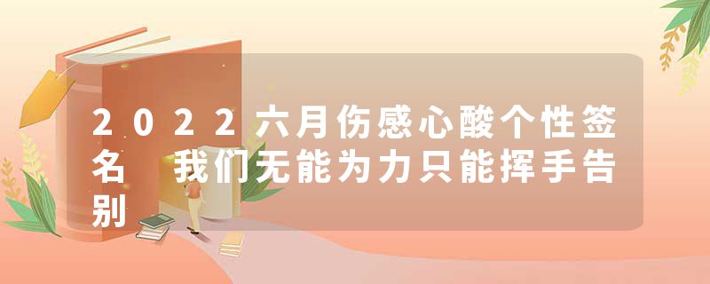 2022六月伤感心酸个性签名 我们无能为力只能挥手告别