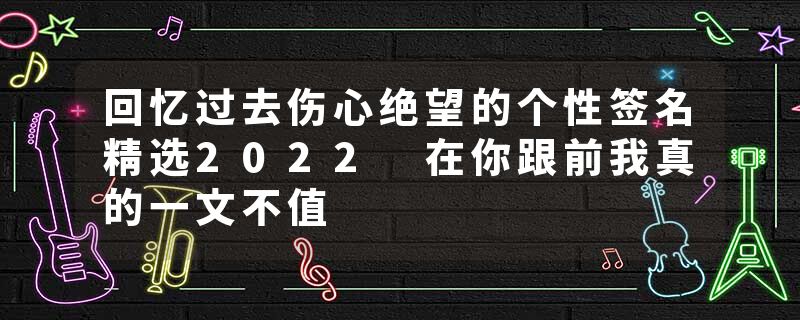 回忆过去伤心绝望的个性签名精选2022 在你跟前我真的一文不值