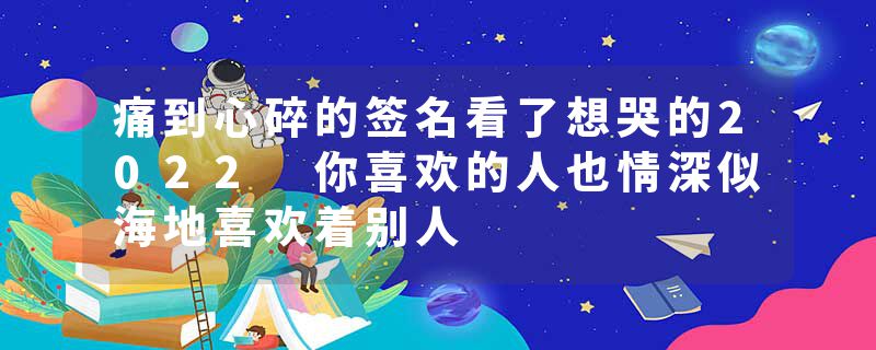 痛到心碎的签名看了想哭的2022 你喜欢的人也情深似海地喜欢着别人