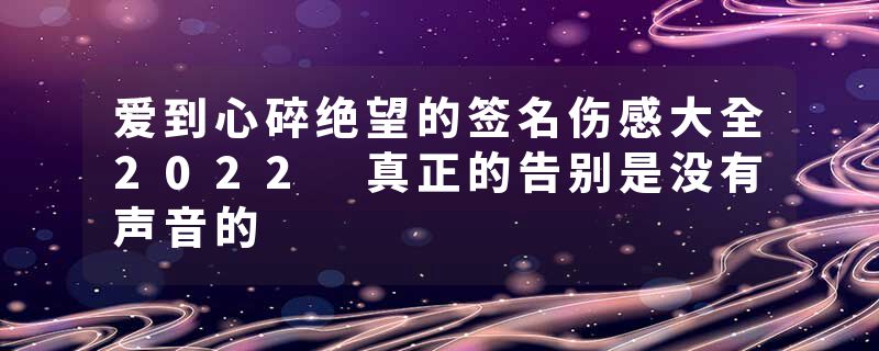 爱到心碎绝望的签名伤感大全2022 真正的告别是没有声音的