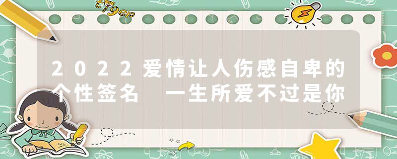2022爱情让人伤感自卑的个性签名 一生所爱不过是你