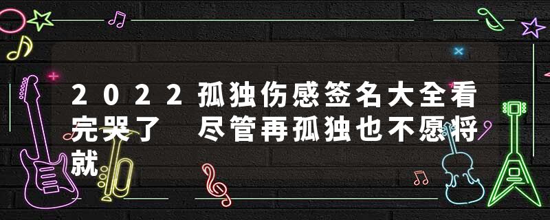 2022孤独伤感签名大全看完哭了 尽管再孤独也不愿将就