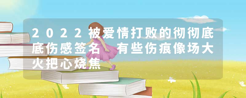 2022被爱情打败的彻彻底底伤感签名 有些伤痕像场大火把心烧焦