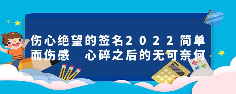 伤心绝望的签名2022简单而伤感 心碎之后的无可奈何