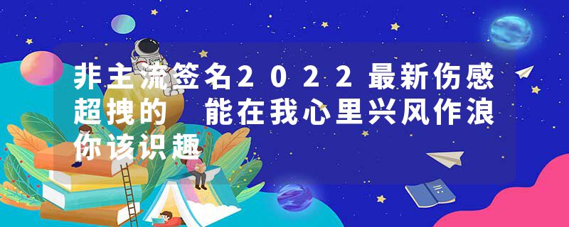 非主流签名2022最新伤感超拽的 能在我心里兴风作浪你该识趣