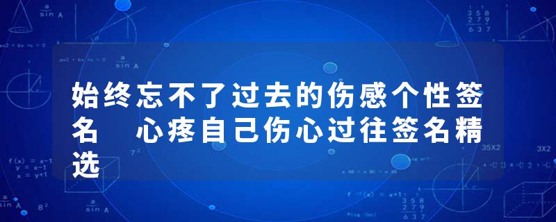 始终忘不了过去的伤感个性签名 心疼自己伤心过往签名精选