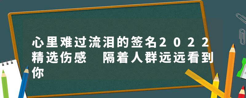 心里难过流泪的签名2022精选伤感 隔着人群远远看到你