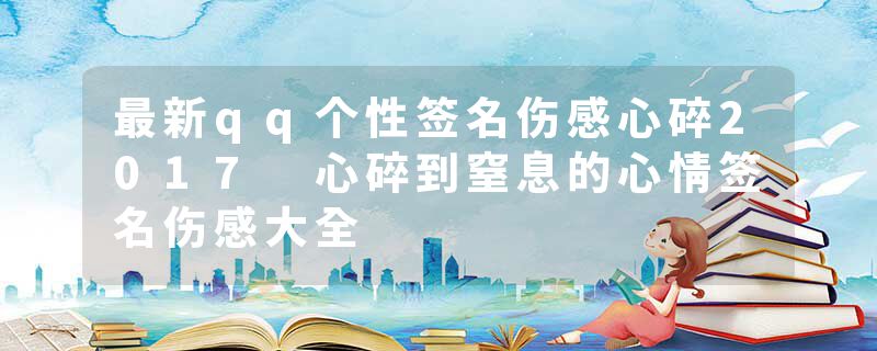 最新qq个性签名伤感心碎2017 心碎到窒息的心情签名伤感大全