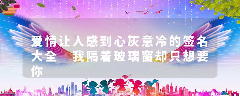 爱情让人感到心灰意冷的签名大全 我隔着玻璃窗却只想要你