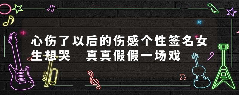 心伤了以后的伤感个性签名女生想哭 真真假假一场戏