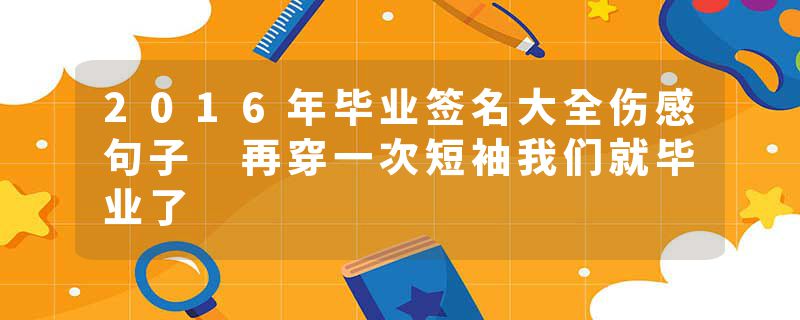 2016年毕业签名大全伤感句子 再穿一次短袖我们就毕业了