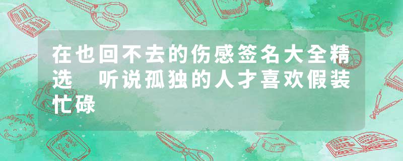 在也回不去的伤感签名大全精选 听说孤独的人才喜欢假装忙碌