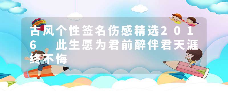 古风个性签名伤感精选2016 此生愿为君前醉伴君天涯终不悔