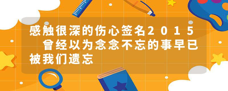 感触很深的伤心签名2015 曾经以为念念不忘的事早已被我们遗忘