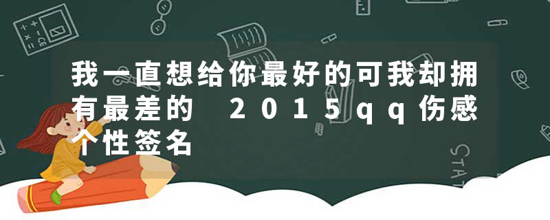 我一直想给你最好的可我却拥有最差的 2015qq伤感个性签名