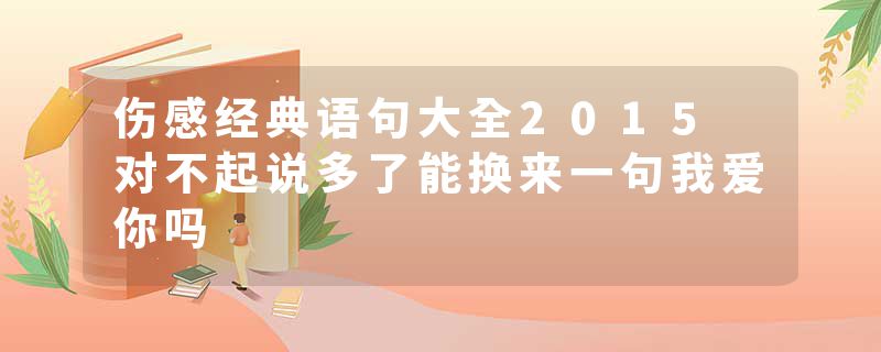 伤感经典语句大全2015 对不起说多了能换来一句我爱你吗