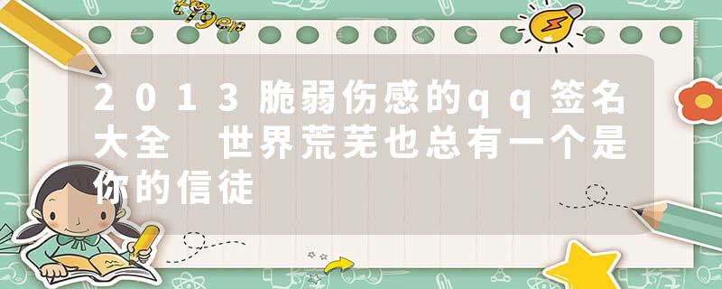 2013脆弱伤感的qq签名大全 世界荒芜也总有一个是你的信徒