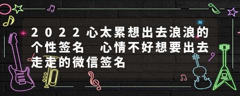 2022心太累想出去浪浪的个性签名 心情不好想要出去走走的微信签名