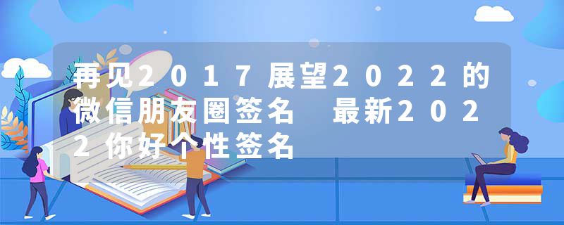 再见2017展望2022的微信朋友圈签名 最新2022你好个性签名