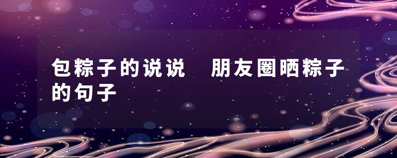 包粽子的说说 朋友圈晒粽子的句子