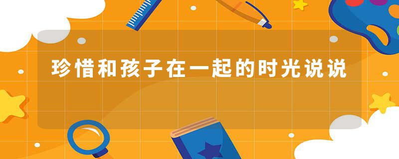 珍惜和孩子在一起的时光说说