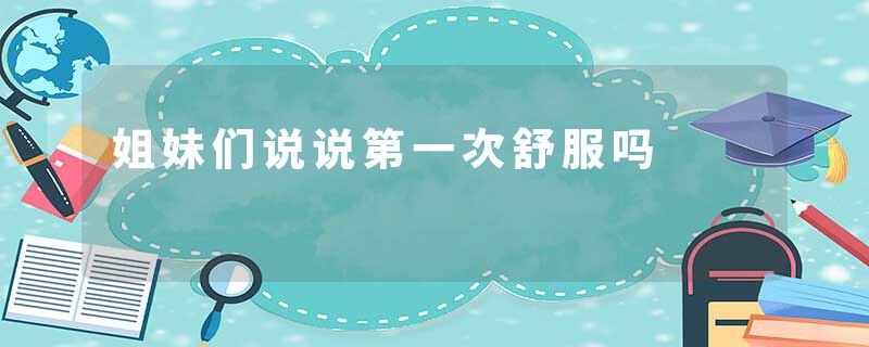 姐妹们说说第一次舒服吗