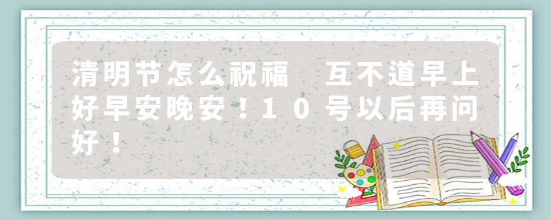 清明节怎么祝福 互不道早上好早安晚安！10号以后再问好！