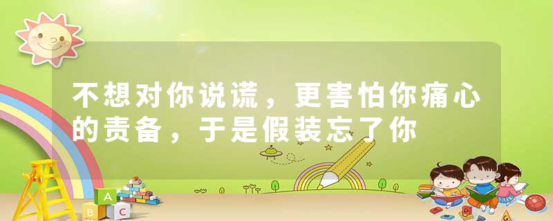 不想对你说谎，更害怕你痛心的责备，于是假装忘了你