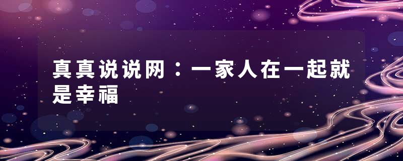真真说说网：一家人在一起就是幸福