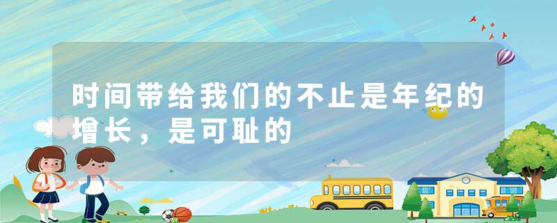 时间带给我们的不止是年纪的增长，是可耻的