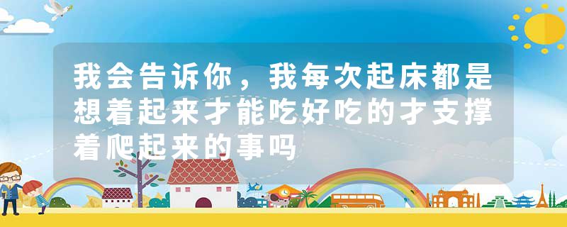 我会告诉你,我每次起床都是想着起来才能吃好吃的才支撑着爬起来的事吗