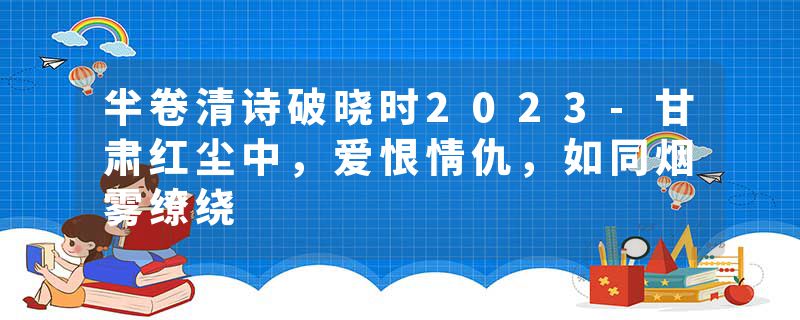 半卷清诗破晓时2023-甘肃红尘中，爱恨情仇，如同烟雾缭绕