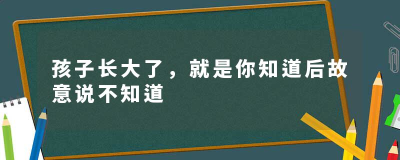 孩子长大了,就是你知道后故意说不知道