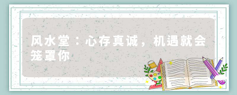 风水堂:心存真诚,机遇就会笼罩你