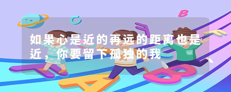 如果心是近的再远的距离也是近,你要留下孤独的我
