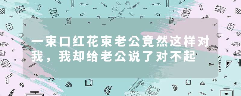 一束口红花束老公竟然这样对我，我却给老公说了对不起