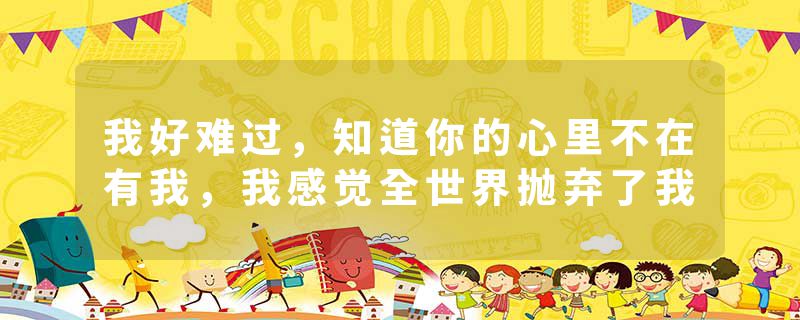 我好难过,知道你的心里不在有我,我感觉全世界抛弃了我