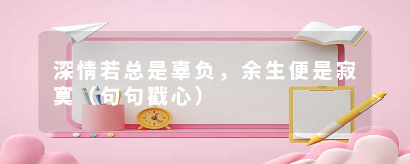 深情若总是辜负，余生便是寂寞（句句戳心）