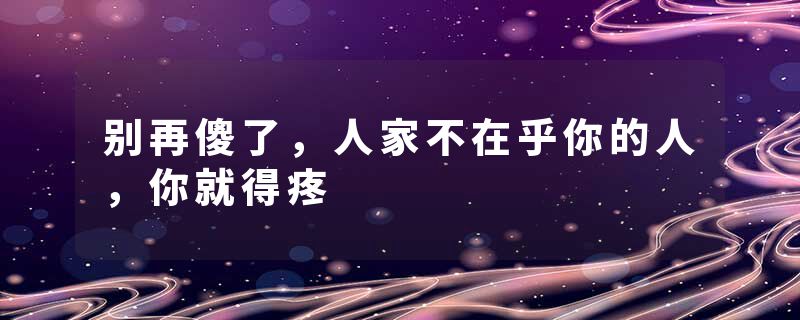 别再傻了，人家不在乎你的人，你就得疼