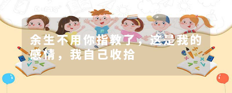 余生不用你指教了，这是我的感情，我自己收拾