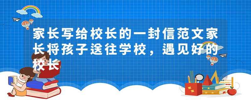 家长写给校长的一封信范文家长将孩子送往学校，遇见好的校长