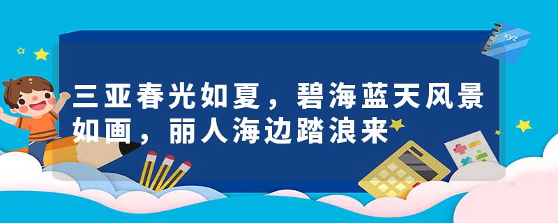 三亚春光如夏，碧海蓝天风景如画，丽人海边踏浪来