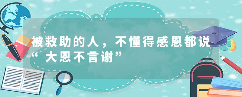 被救助的人,不懂得感恩都说“大恩不言谢”