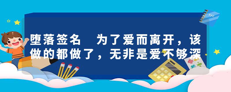 堕落签名 为了爱而离开，该做的都做了，无非是爱不够深