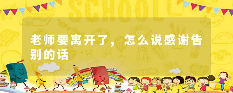 老师要离开了,怎么说感谢告别的话