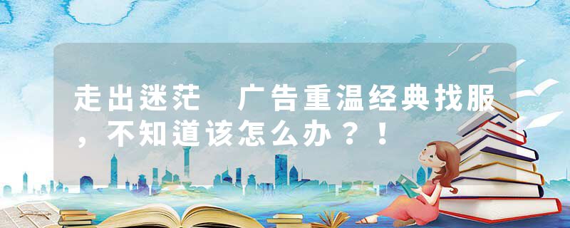 走出迷茫 广告重温经典找服，不知道该怎么办？！