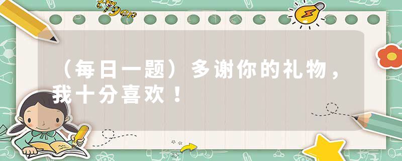 （每日一题）多谢你的礼物，我十分喜欢！