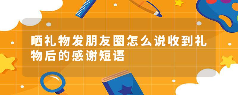 晒礼物发朋友圈怎么说收到礼物后的感谢短语